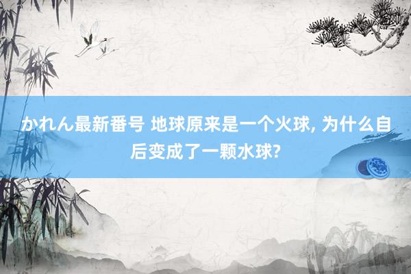 かれん最新番号 地球原来是一个火球， 为什么自后变成了一颗水球?