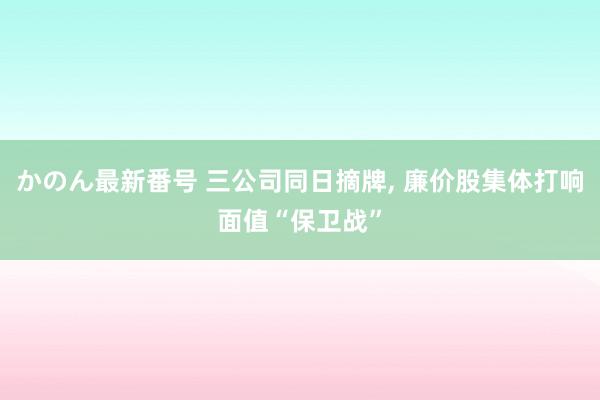 かのん最新番号 三公司同日摘牌， 廉价股集体打响面值“保卫战”