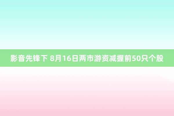 影音先锋下 8月16日两市游资减握前50只个股