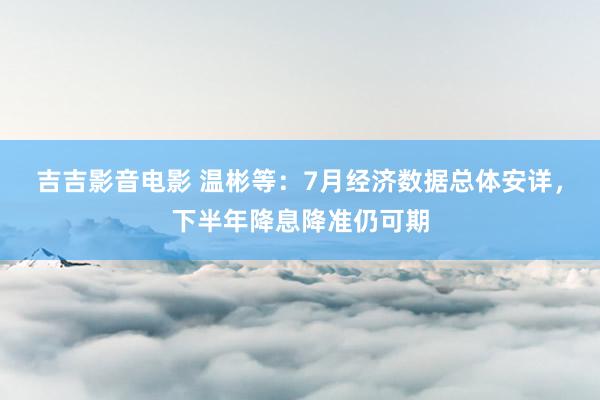 吉吉影音电影 温彬等：7月经济数据总体安详，下半年降息降准仍可期