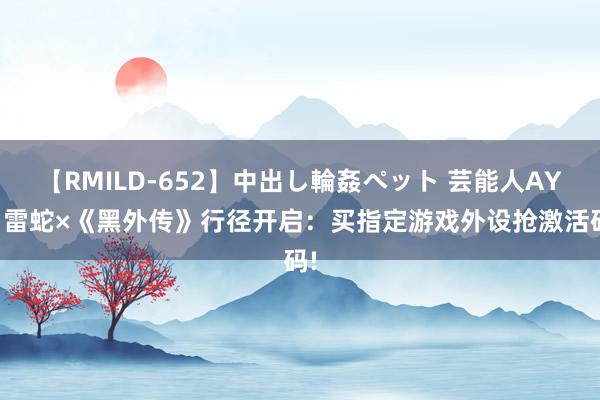 【RMILD-652】中出し輪姦ペット 芸能人AYA 雷蛇×《黑外传》行径开启：买指定游戏外设抢激活码!