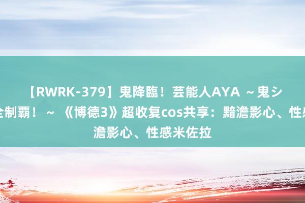 【RWRK-379】鬼降臨！芸能人AYA ～鬼シリーズ全制覇！～ 《博德3》超收复cos共享：黯澹影心、性感米佐拉