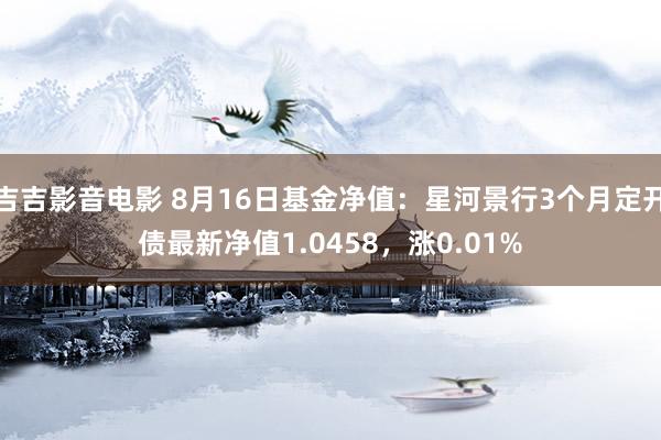 吉吉影音电影 8月16日基金净值：星河景行3个月定开债最新净值1.0458，涨0.01%