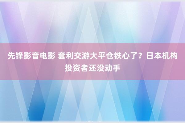 先锋影音电影 套利交游大平仓铁心了？日本机构投资者还没动手