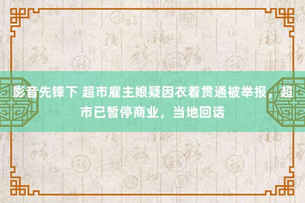 影音先锋下 超市雇主娘疑因衣着贯通被举报，超市已暂停商业，当地回话