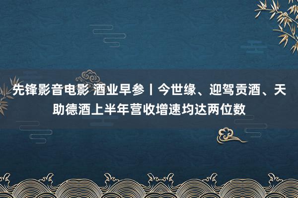 先锋影音电影 酒业早参丨今世缘、迎驾贡酒、天助德酒上半年营收增速均达两位数