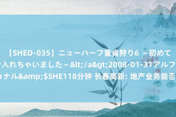 【SHED-035】ニューハーフ童貞狩り6 ～初めてオマ○コにオチンチン入れちゃいました～</a>2008-01-31アルファーインターナショナル&$SHE118分钟 长春高新: 地产业务能否剥离需具备实力且有合理购买意向的收购方