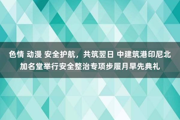 色情 动漫 安全护航，共筑翌日 中建筑港印尼北加名堂举行安全整治专项步履月早先典礼