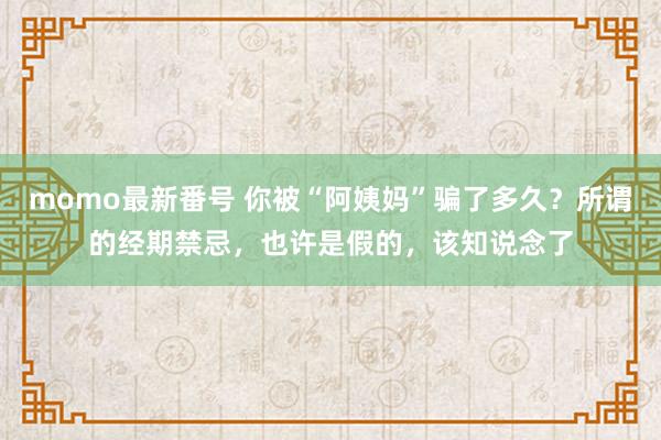 momo最新番号 你被“阿姨妈”骗了多久？所谓的经期禁忌，也许是假的，该知说念了