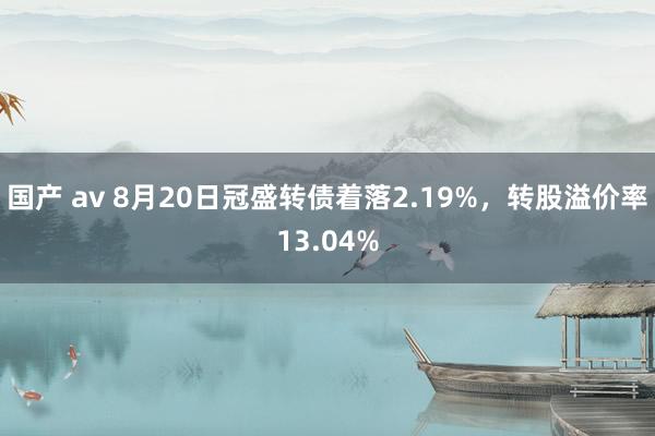 国产 av 8月20日冠盛转债着落2.19%，转股溢价率13.04%