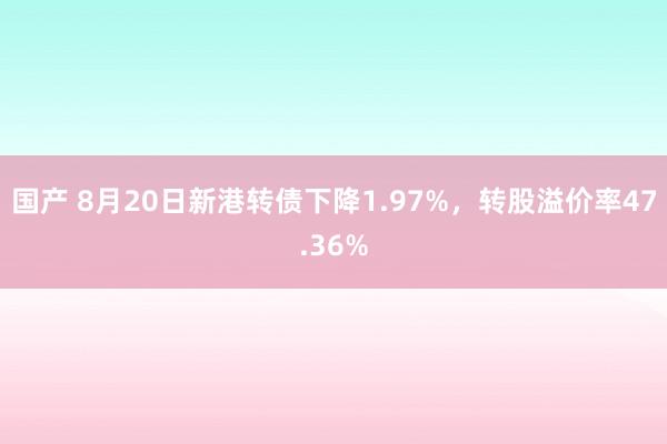 国产 8月20日新港转债下降1.97%，转股溢价率47.36%