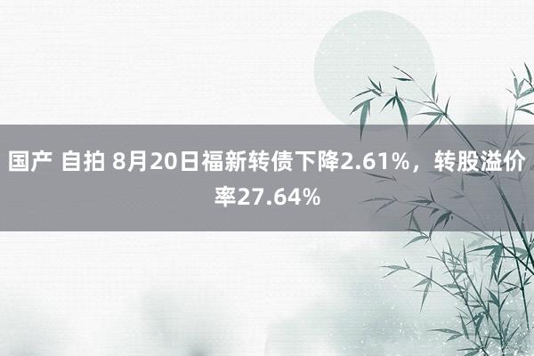 国产 自拍 8月20日福新转债下降2.61%，转股溢价率27.64%