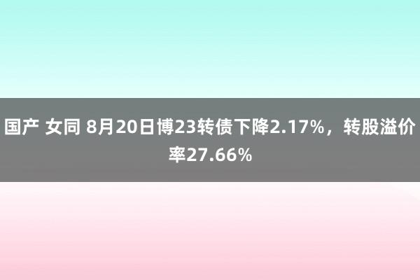 国产 女同 8月20日博23转债下降2.17%，转股溢价率27.66%