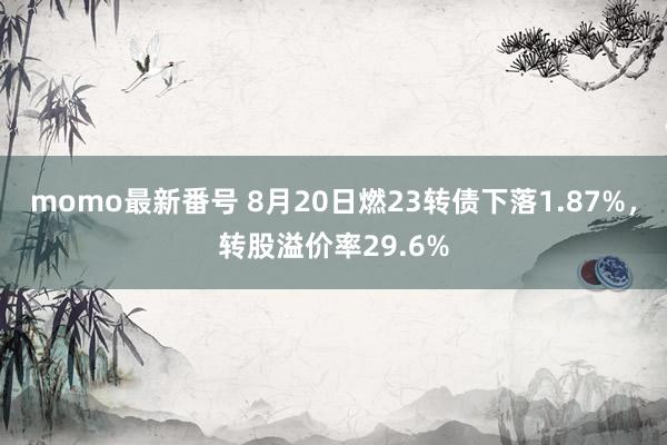 momo最新番号 8月20日燃23转债下落1.87%，转股溢价率29.6%