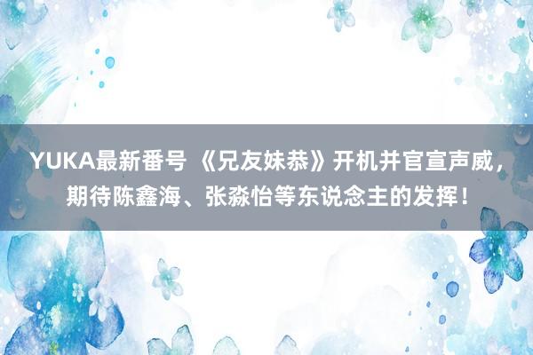 YUKA最新番号 《兄友妹恭》开机并官宣声威，期待陈鑫海、张淼怡等东说念主的发挥！