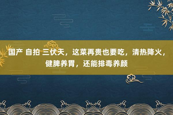 国产 自拍 三伏天，这菜再贵也要吃，清热降火，健脾养胃，还能排毒养颜