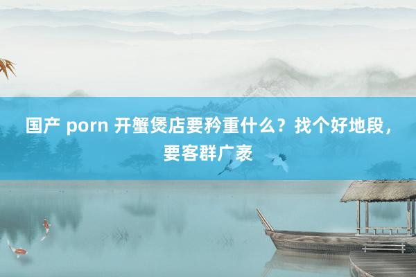 国产 porn 开蟹煲店要矜重什么？找个好地段，要客群广袤