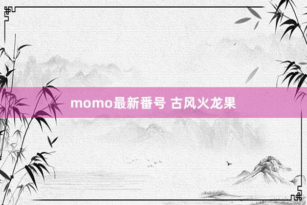 momo最新番号 古风火龙果