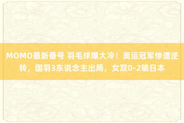 MOMO最新番号 羽毛球爆大冷！奥运冠军惨遭逆转，国羽3东说念主出局，女双0-2输日本