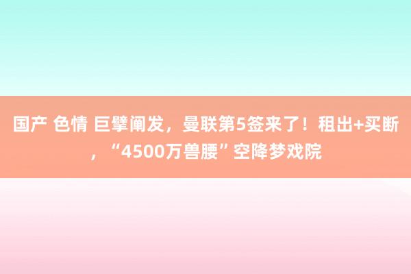 国产 色情 巨擘阐发，曼联第5签来了！租出+买断，“4500万兽腰”空降梦戏院