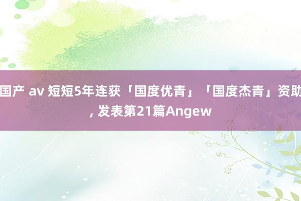 国产 av 短短5年连获「国度优青」「国度杰青」资助， 发表第21篇Angew