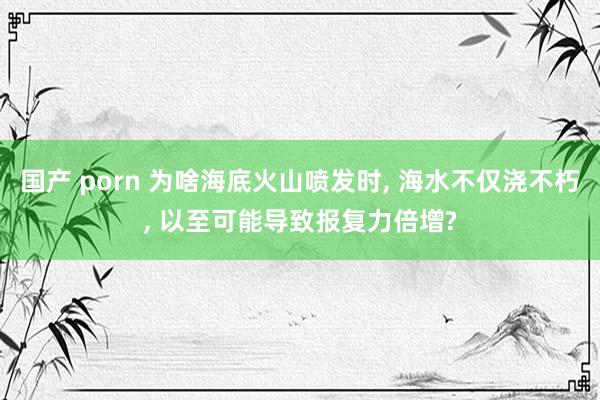 国产 porn 为啥海底火山喷发时， 海水不仅浇不朽， 以至可能导致报复力倍增?