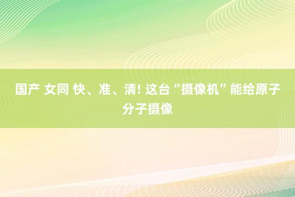 国产 女同 快、准、清! 这台“摄像机”能给原子分子摄像