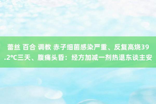 蕾丝 百合 调教 赤子细菌感染严重、反复高烧39.2℃三天、腹痛头昏：经方加减一剂热退东谈主安