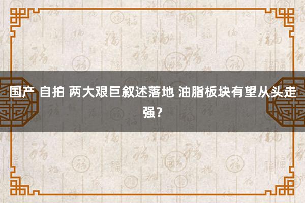 国产 自拍 两大艰巨叙述落地 油脂板块有望从头走强？