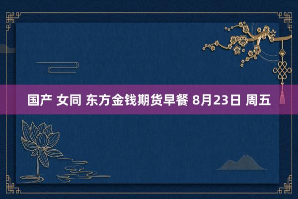 国产 女同 东方金钱期货早餐 8月23日 周五