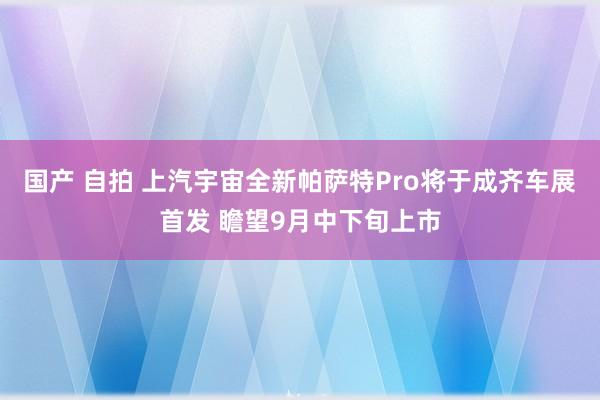 国产 自拍 上汽宇宙全新帕萨特Pro将于成齐车展首发 瞻望9月中下旬上市