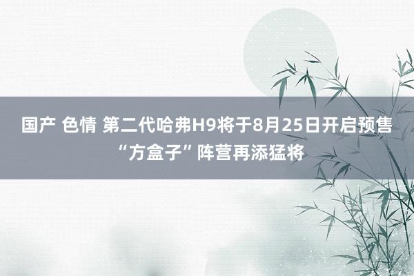 国产 色情 第二代哈弗H9将于8月25日开启预售 “方盒子”阵营再添猛将