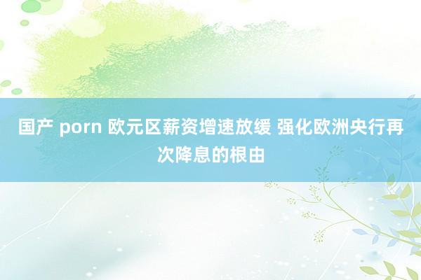 国产 porn 欧元区薪资增速放缓 强化欧洲央行再次降息的根由