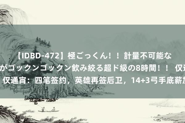 【IDBD-472】極ごっくん！！計量不可能な爆量ザーメンをS級女優がゴックンゴックン飲み絞る超ド級の8時間！！ 仅通宵：四笔签约，英雄再签后卫，14+3弓手底薪加盟，扎心湖东说念主