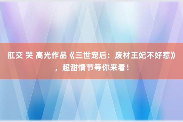 肛交 哭 高光作品《三世宠后：废材王妃不好惹》，超甜情节等你来看！