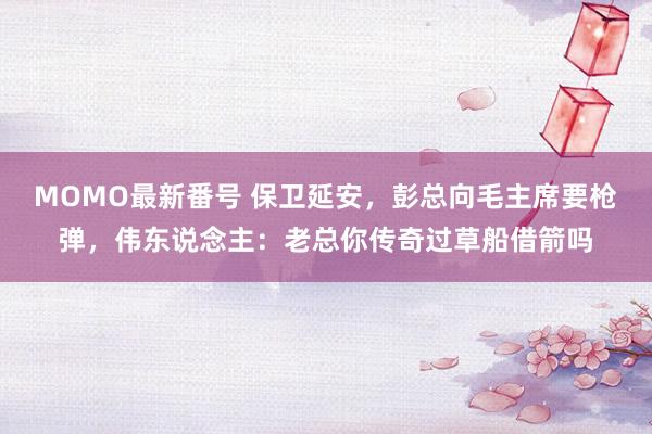 MOMO最新番号 保卫延安，彭总向毛主席要枪弹，伟东说念主：老总你传奇过草船借箭吗