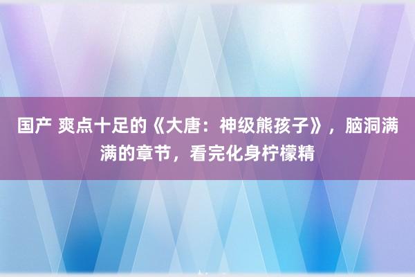 国产 爽点十足的《大唐：神级熊孩子》，脑洞满满的章节，看完化身柠檬精