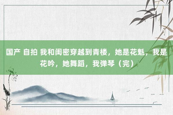 国产 自拍 我和闺密穿越到青楼，她是花魁，我是花吟，她舞蹈，我弹琴（完）