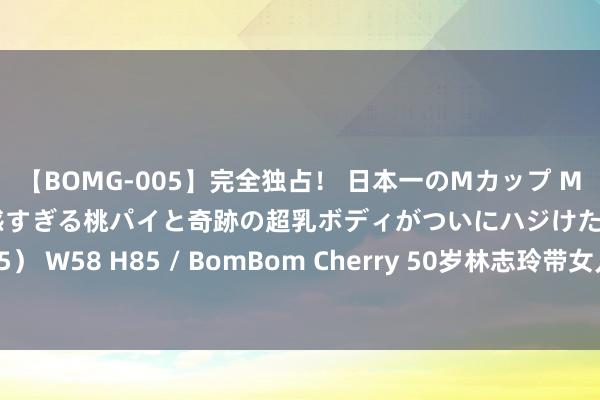 【BOMG-005】完全独占！ 日本一のMカップ MOMO！ 限界突破！ 敏感すぎる桃パイと奇跡の超乳ボディがついにハジけた！ 19才 B106（M65） W58 H85 / BomBom Cherry 50岁林志玲带女儿出门，身材苗条像30岁，脸却败露真确年龄