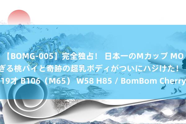 【BOMG-005】完全独占！ 日本一のMカップ MOMO！ 限界突破！ 敏感すぎる桃パイと奇跡の超乳ボディがついにハジけた！ 19才 B106（M65） W58 H85 / BomBom Cherry 戚军纳贿案一审开庭