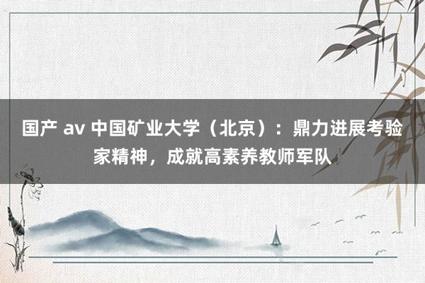 国产 av 中国矿业大学（北京）：鼎力进展考验家精神，成就高素养教师军队