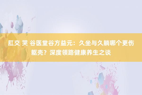 肛交 哭 谷医堂谷方益元：久坐与久躺哪个更伤躯壳？深度领路健康养生之谈