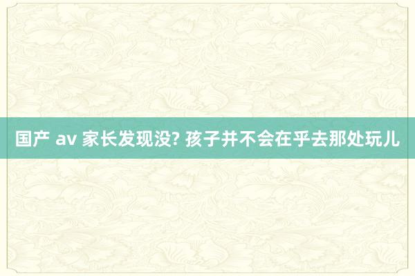 国产 av 家长发现没? 孩子并不会在乎去那处玩儿