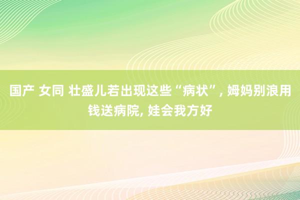 国产 女同 壮盛儿若出现这些“病状”， 姆妈别浪用钱送病院， 娃会我方好