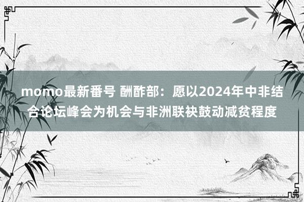 momo最新番号 酬酢部：愿以2024年中非结合论坛峰会为机会与非洲联袂鼓动减贫程度