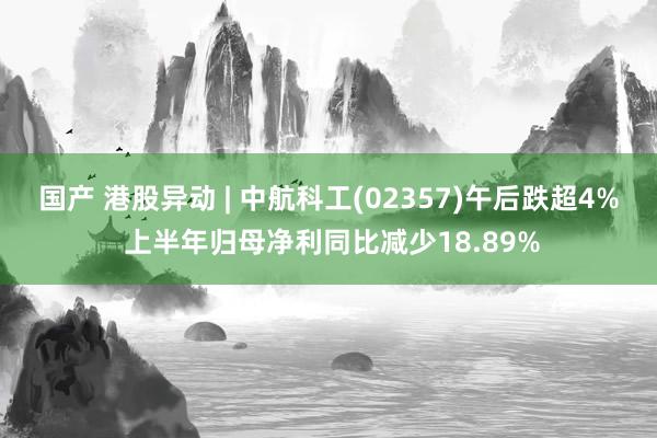 国产 港股异动 | 中航科工(02357)午后跌超4% 上半年归母净利同比减少18.89%