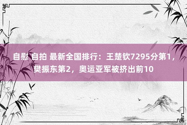 自慰 自拍 最新全国排行：王楚钦7295分第1，樊振东第2，奥运亚军被挤出前10