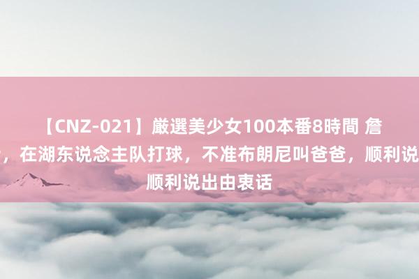 【CNZ-021】厳選美少女100本番8時間 詹姆斯放话，在湖东说念主队打球，不准布朗尼叫爸爸，顺利说出由衷话