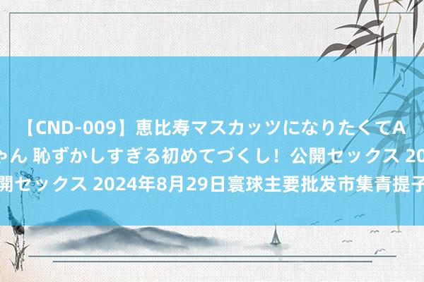 【CND-009】恵比寿マスカッツになりたくてAVデビューしたあみちゃん 恥ずかしすぎる初めてづくし！公開セックス 2024年8月29日寰球主要批发市集青提子价钱行情