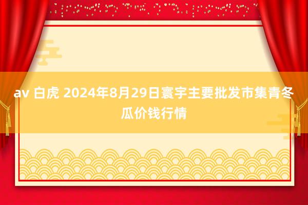 av 白虎 2024年8月29日寰宇主要批发市集青冬瓜价钱行情